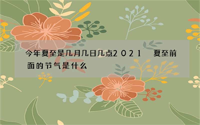 今年夏至是几月几日几点2021 夏至前面的节气是什么